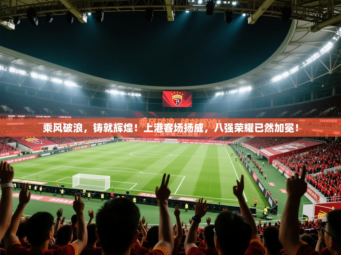 乘风破浪，铸就辉煌！上港客场扬威，八强荣耀已然加冕！  第1张