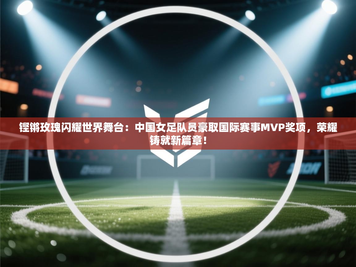 铿锵玫瑰闪耀世界舞台：中国女足队员豪取国际赛事MVP奖项，荣耀铸就新篇章！  第1张